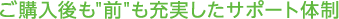 ご購入後も"前"も 充実したサポート体制